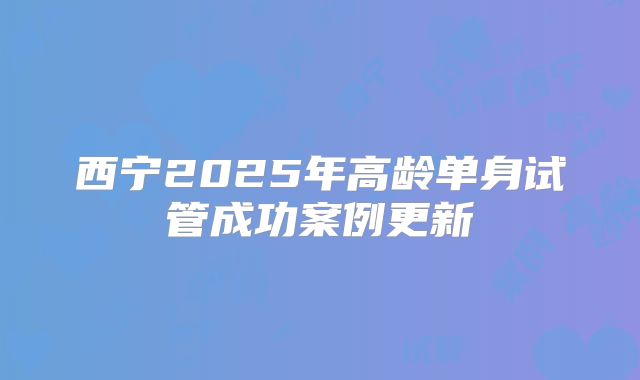 西宁2025年高龄单身试管成功案例更新