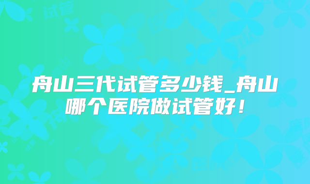 舟山三代试管多少钱_舟山哪个医院做试管好！