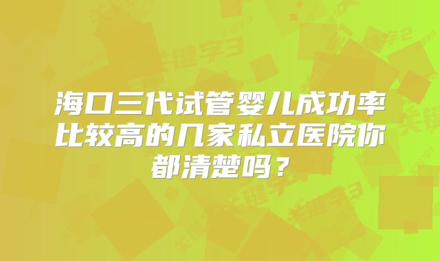 海口三代试管婴儿成功率比较高的几家私立医院你都清楚吗？