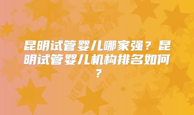 昆明试管婴儿哪家强?昆明试管婴儿机构排名如何?