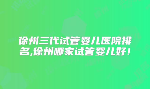 徐州三代试管婴儿医院排名,徐州哪家试管婴儿好！