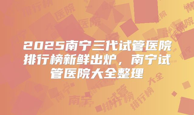 2025南宁三代试管医院排行榜新鲜出炉，南宁试管医院大全整理