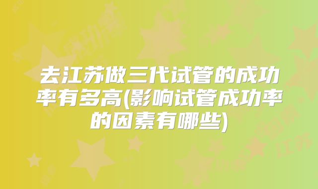 去江苏做三代试管的成功率有多高(影响试管成功率的因素有哪些)