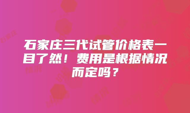 石家庄三代试管价格表一目了然！费用是根据情况而定吗？