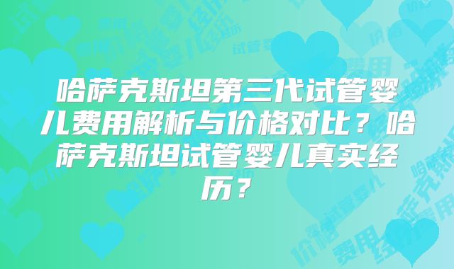 哈萨克斯坦第三代试管婴儿费用解析与价格对比?哈萨克斯坦试管婴儿真实经历?
