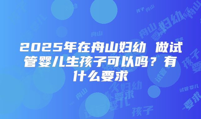 2025年在舟山妇幼 做试管婴儿生孩子可以吗?有什么要求