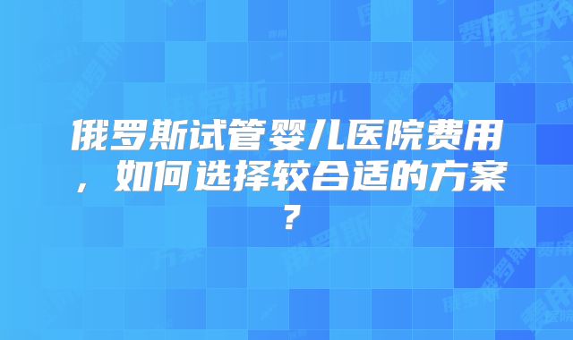 俄罗斯试管婴儿医院费用,如何选择较合适的方案?