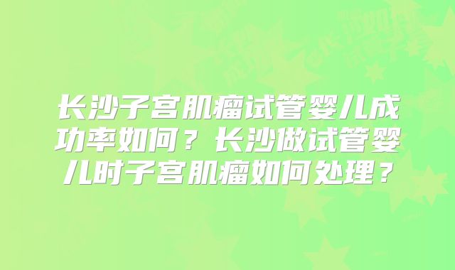 长沙子宫肌瘤试管婴儿成功率如何？长沙做试管婴儿时子宫肌瘤如何处理？