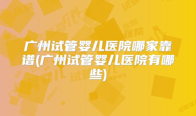 广州试管婴儿医院哪家靠谱(广州试管婴儿医院有哪些)