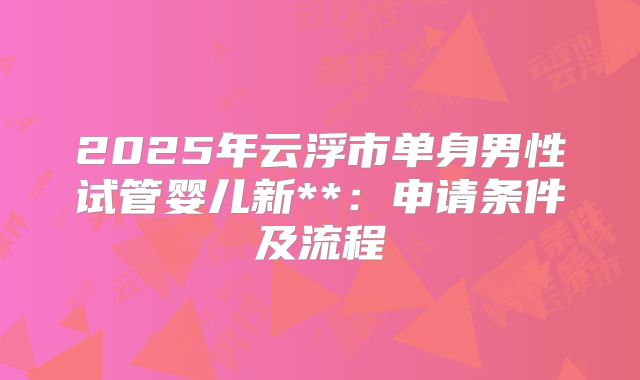 2025年云浮市单身男性试管婴儿新**:申请条件及流程