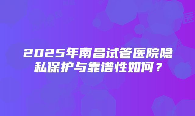 2025年南昌试管医院隐私保护与靠谱性如何?