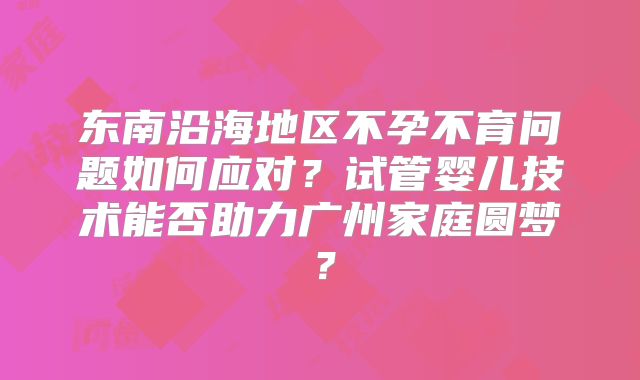 东南沿海地区不孕不育问题如何应对?试管婴儿技术能否助力广州家庭圆梦?