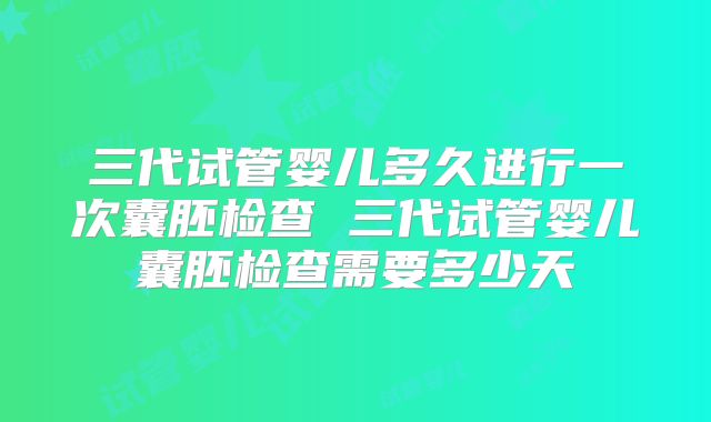 三代试管婴儿多久进行一次囊胚检查 三代试管婴儿囊胚检查需要多少天