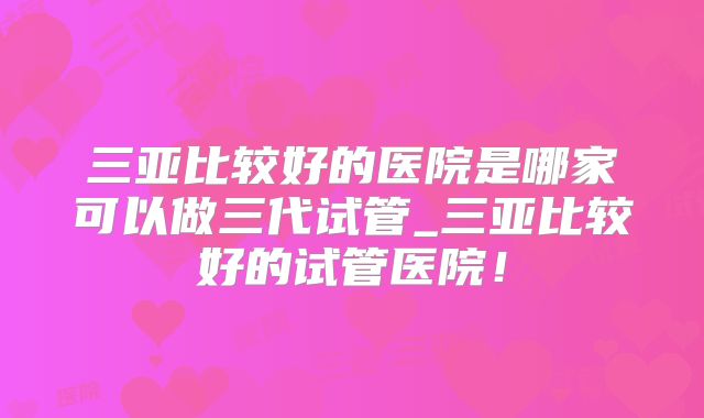 三亚比较好的医院是哪家可以做三代试管_三亚比较好的试管医院!