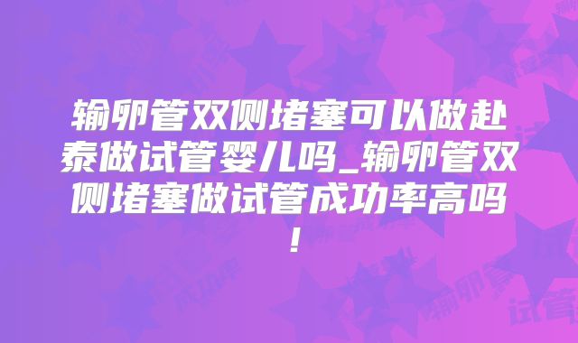 输卵管双侧堵塞可以做赴泰做试管婴儿吗_输卵管双侧堵塞做试管成功率高吗！