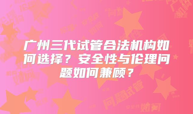 广州三代试管合法机构如何选择？安全性与伦理问题如何兼顾？