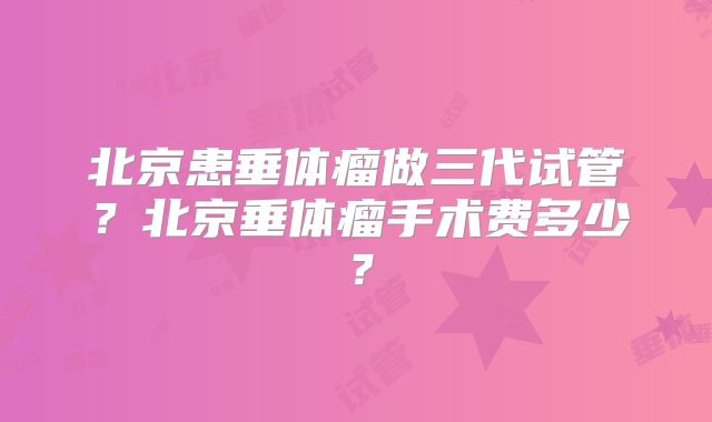 北京患垂体瘤做三代试管?北京垂体瘤手术费多少?