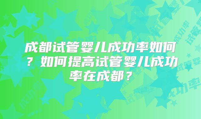 成都试管婴儿成功率如何?如何提高试管婴儿成功率在成都?