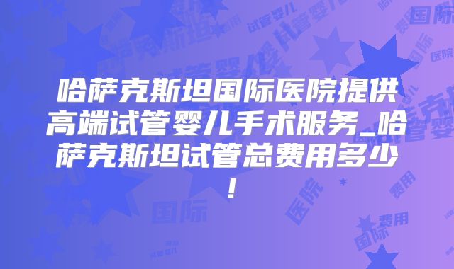 哈萨克斯坦国际医院提供高端试管婴儿手术服务_哈萨克斯坦试管总费用多少!