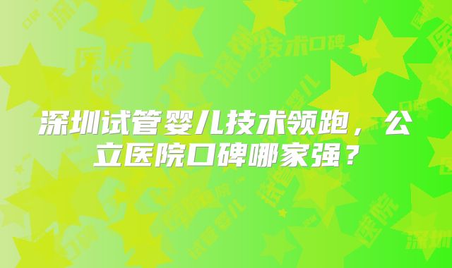 深圳试管婴儿技术领跑,公立医院口碑哪家强?