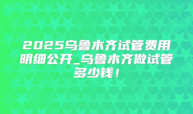 2025乌鲁木齐试管费用明细公开_乌鲁木齐做试管多少钱！