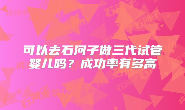 可以去石河子做三代试管婴儿吗?成功率有多高