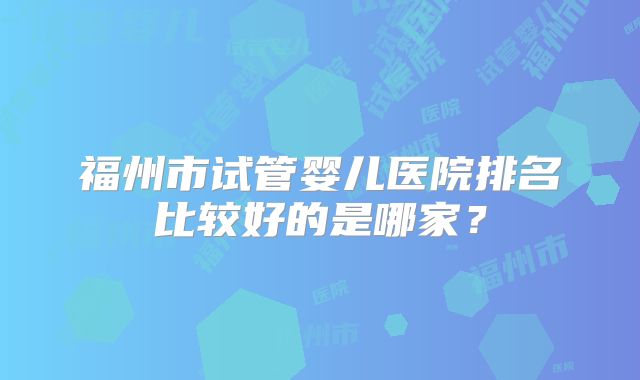 福州市试管婴儿医院排名比较好的是哪家？