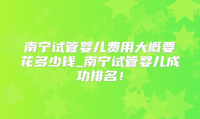 南宁试管婴儿费用大概要花多少钱_南宁试管婴儿成功排名！