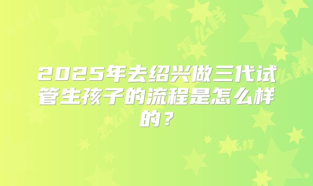2025年去绍兴做三代试管生孩子的流程是怎么样的?