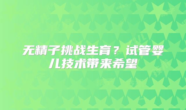 无精子挑战生育?试管婴儿技术带来希望