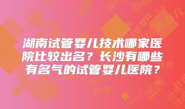 湖南试管婴儿技术哪家医院比较出名?长沙有哪些有名气的试管婴儿医院?