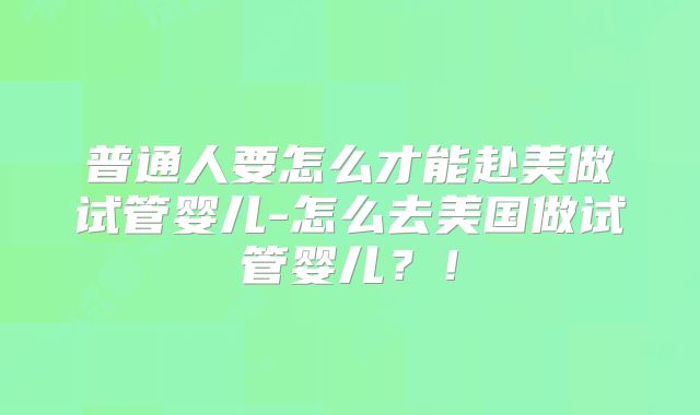普通人要怎么才能赴美做试管婴儿-怎么去美国做试管婴儿?!