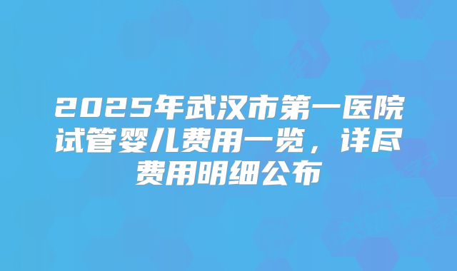 2025年武汉市第一医院试管婴儿费用一览,详尽费用明细公布