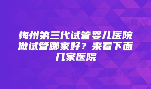 梅州第三代试管婴儿医院做试管哪家好？来看下面几家医院