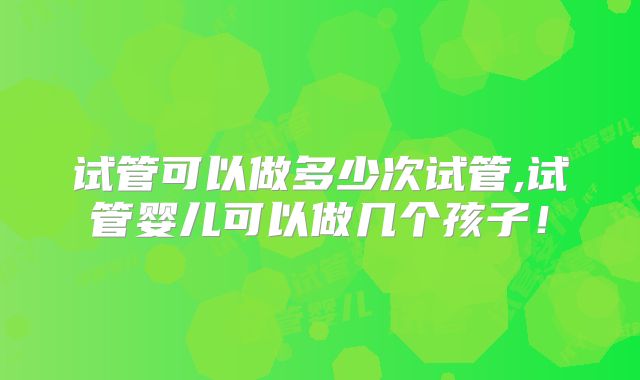 试管可以做多少次试管,试管婴儿可以做几个孩子！