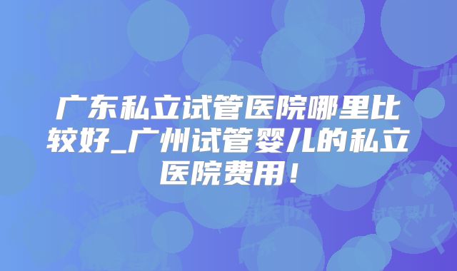 广东私立试管医院哪里比较好_广州试管婴儿的私立医院费用!
