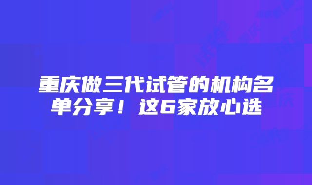 重庆做三代试管的机构名单分享!这6家放心选