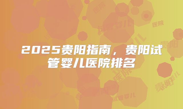 2025贵阳指南,贵阳试管婴儿医院排名