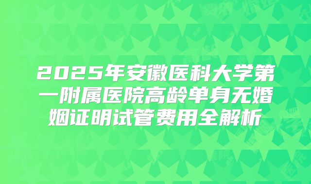 2025年安徽医科大学第一附属医院高龄单身无婚姻证明试管费用全解析