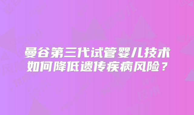 曼谷第三代试管婴儿技术如何降低遗传疾病风险?