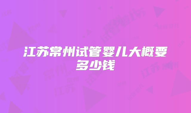 江苏常州试管婴儿大概要多少钱