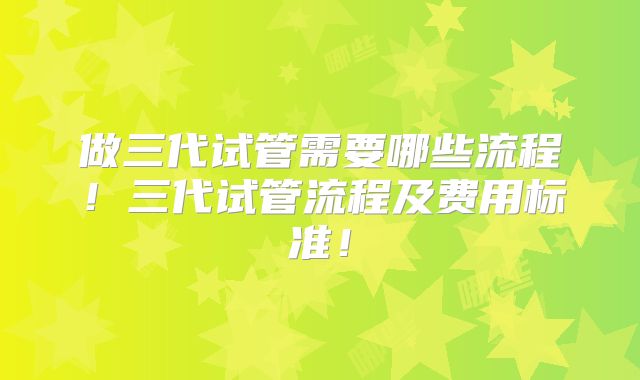 做三代试管需要哪些流程！三代试管流程及费用标准！