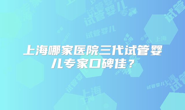 上海哪家医院三代试管婴儿专家口碑佳?