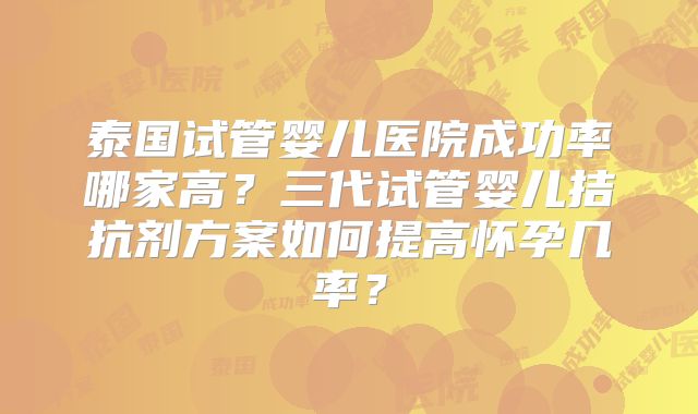 泰国试管婴儿医院成功率哪家高？三代试管婴儿拮抗剂方案如何提高怀孕几率？