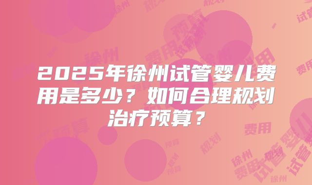 2025年徐州试管婴儿费用是多少?如何合理规划治疗预算?