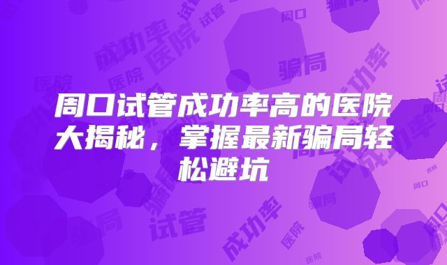 周口试管成功率高的医院大揭秘,掌握最新骗局轻松避坑