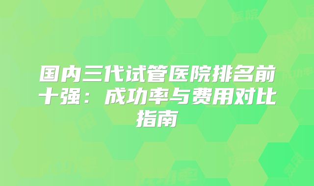 国内三代试管医院排名前十强：成功率与费用对比指南