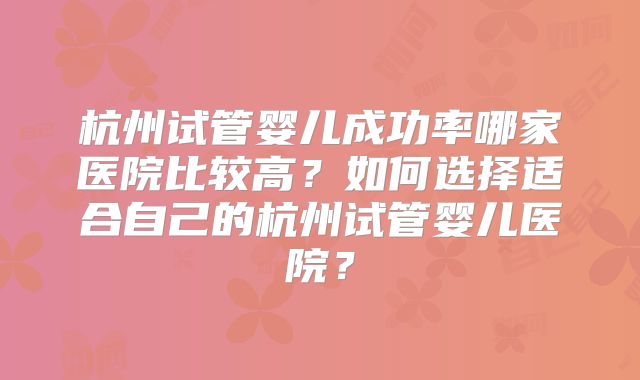 杭州试管婴儿成功率哪家医院比较高？如何选择适合自己的杭州试管婴儿医院？