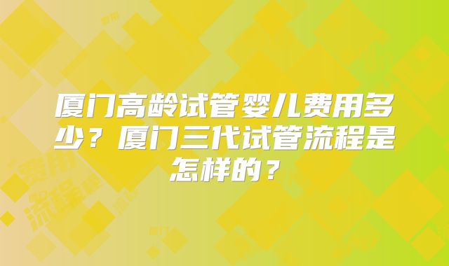 厦门高龄试管婴儿费用多少?厦门三代试管流程是怎样的?
