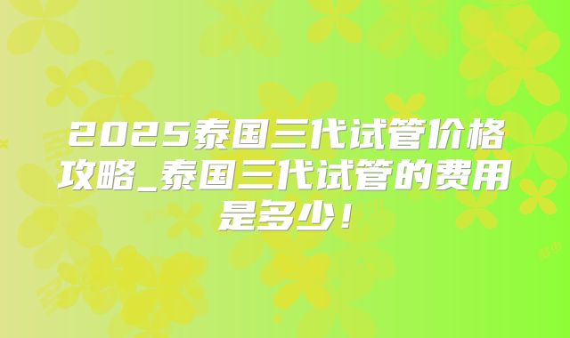 2025泰国三代试管价格攻略_泰国三代试管的费用是多少!